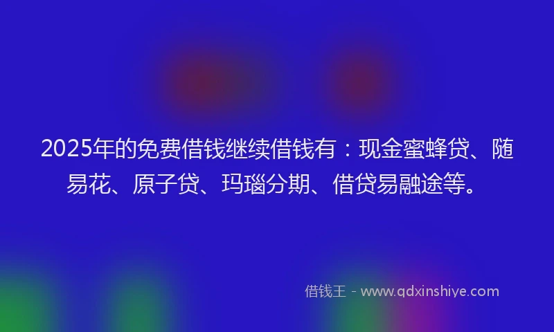 2025年的免费借钱继续借钱有：现金蜜蜂贷、随易花、原子贷、玛瑙分期、借贷易融途等。