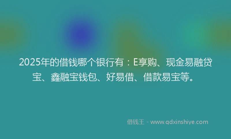 2025年的借钱哪个银行有：E享购、现金易融贷宝、鑫融宝钱包、好易借、借款易宝等。