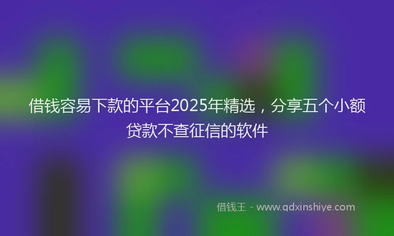 借钱容易下款的平台2025年精选，分享五个小额贷款不查征信的软件