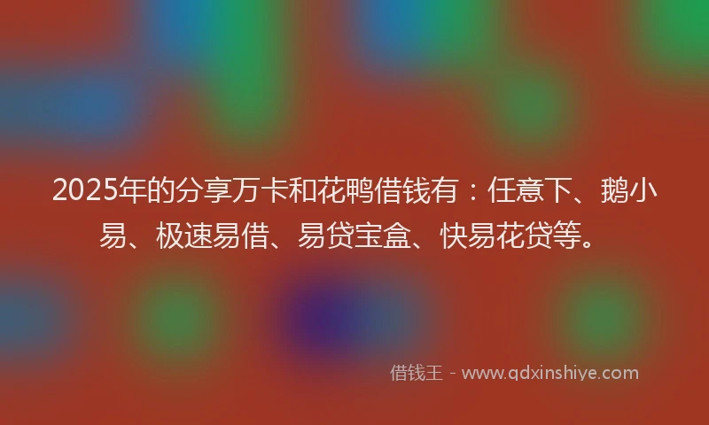 2025年的分享万卡和花鸭借钱有：任意下、鹅小易、极速易借、易贷宝盒、快易花贷等。