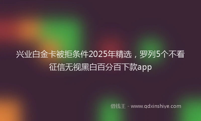 兴业白金卡被拒条件2025年精选，罗列5个不看征信无视黑白百分百下款app