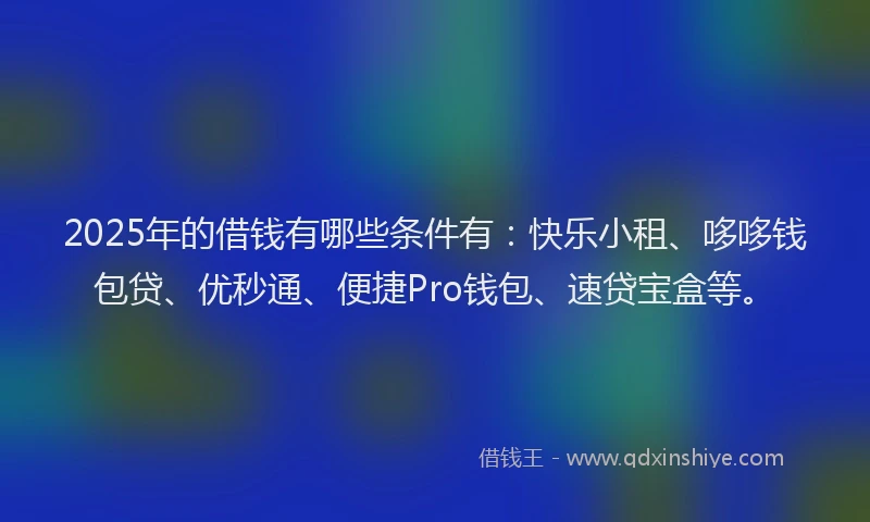 2025年的借钱有哪些条件有：快乐小租、哆哆钱包贷、优秒通、便捷Pro钱包、速贷宝盒等。