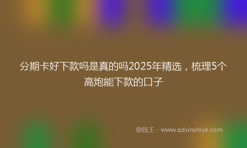 分期卡好下款吗是真的吗2025年精选，梳理5个高炮能下款的口子