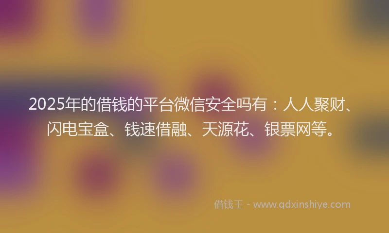 2025年的借钱的平台微信安全吗有：人人聚财、闪电宝盒、钱速借融、天源花、银票网等。