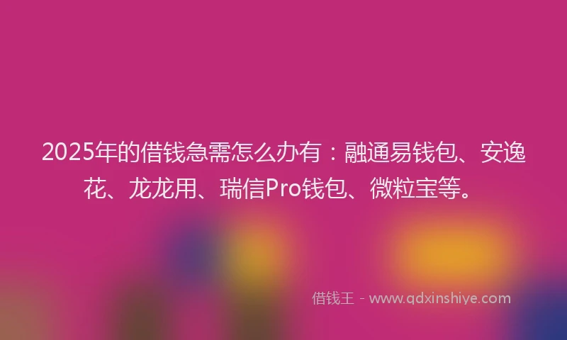 2025年的借钱急需怎么办有：融通易钱包、安逸花、龙龙用、瑞信Pro钱包、微粒宝等。