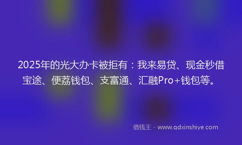 2025年的光大办卡被拒有：我来易贷、现金秒借宝途、便荔钱包、支富通、汇融Pro+钱包等。
