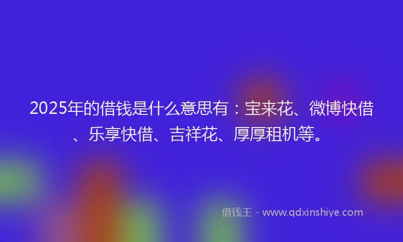 2025年的借钱是什么意思有：宝来花、微博快借、乐享快借、吉祥花、厚厚租机等。