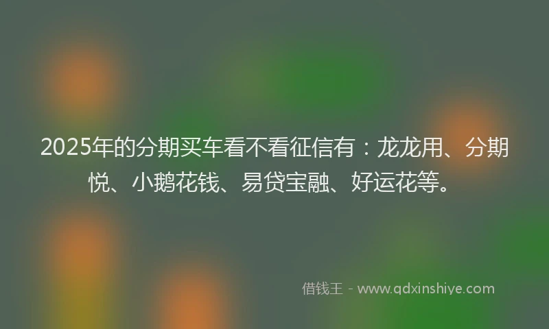 2025年的分期买车看不看征信有：龙龙用、分期悦、小鹅花钱、易贷宝融、好运花等。