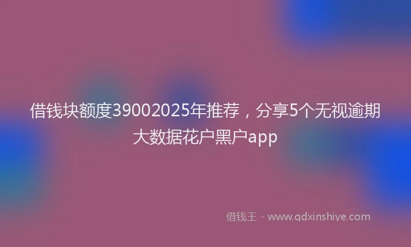 借钱块额度39002025年推荐，分享5个无视逾期大数据花户黑户app