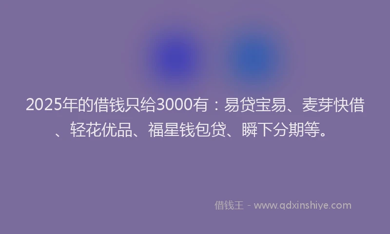 2025年的借钱只给3000有：易贷宝易、麦芽快借、轻花优品、福星钱包贷、瞬下分期等。