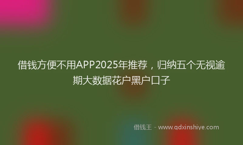 借钱方便不用APP2025年推荐，归纳五个无视逾期大数据花户黑户口子