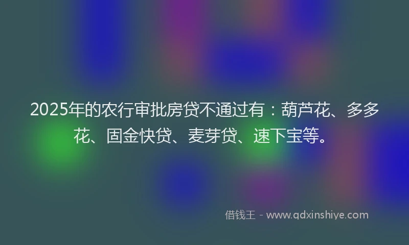 2025年的农行审批房贷不通过有：葫芦花、多多花、固金快贷、麦芽贷、速下宝等。