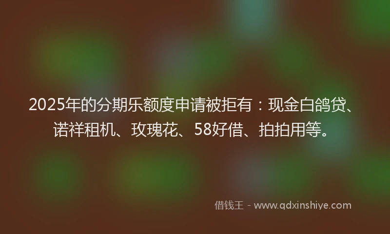 2025年的分期乐额度申请被拒有：现金白鸽贷、诺祥租机、玫瑰花、58好借、拍拍用等。