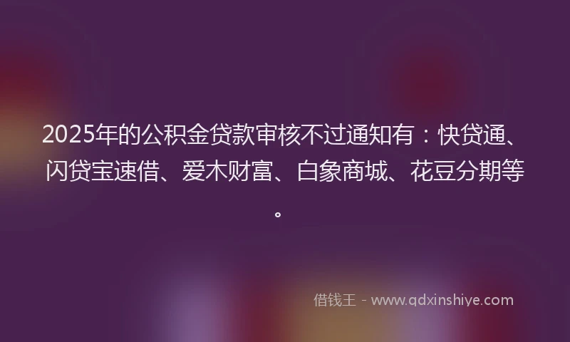 2025年的公积金贷款审核不过通知有：快贷通、闪贷宝速借、爱木财富、白象商城、花豆分期等。