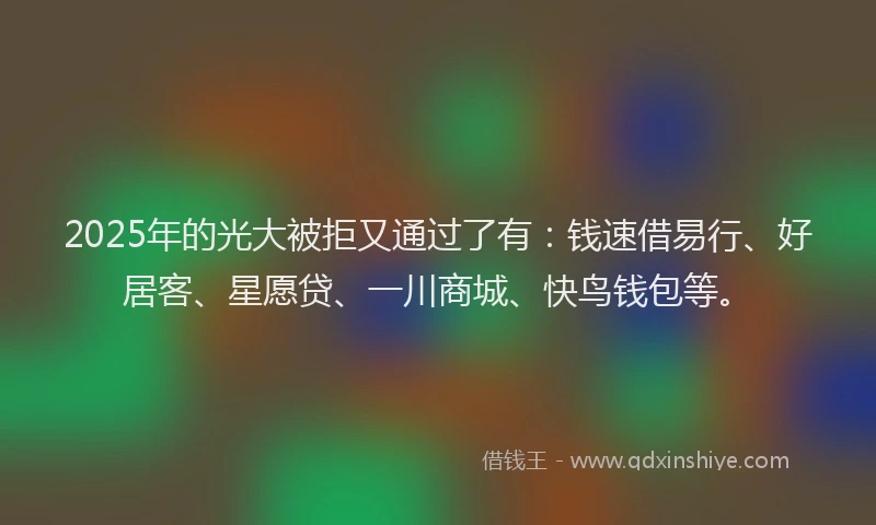 2025年的光大被拒又通过了有：钱速借易行、好居客、星愿贷、一川商城、快鸟钱包等。