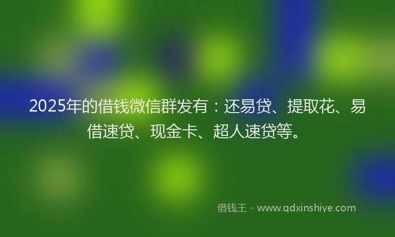 2025年的借钱微信群发有：还易贷、提取花、易借速贷、现金卡、超人速贷等。