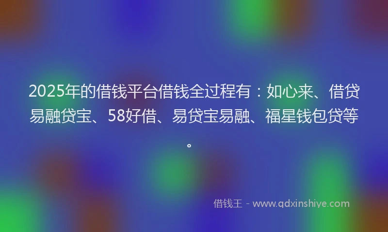 2025年的借钱平台借钱全过程有：如心来、借贷易融贷宝、58好借、易贷宝易融、福星钱包贷等。