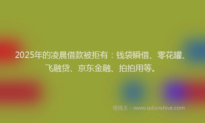 2025年的凌晨借款被拒有：钱袋瞬借、零花罐、飞融贷、京东金融、拍拍用等。