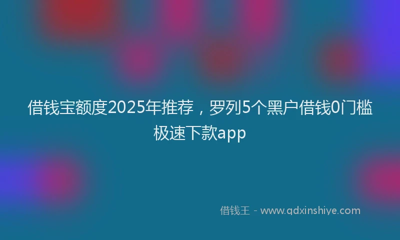 借钱宝额度2025年推荐，罗列5个黑户借钱0门槛极速下款app