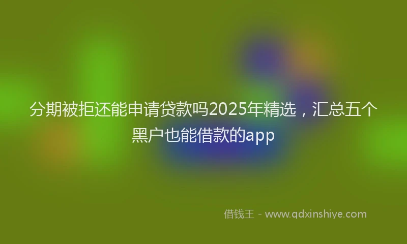 分期被拒还能申请贷款吗2025年精选，汇总五个黑户也能借款的app