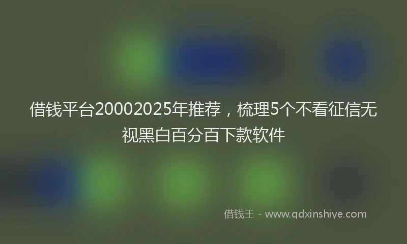 借钱平台20002025年推荐，梳理5个不看征信无视黑白百分百下款软件