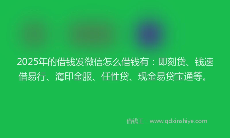 2025年的借钱发微信怎么借钱有：即刻贷、钱速借易行、海印金服、任性贷、现金易贷宝通等。