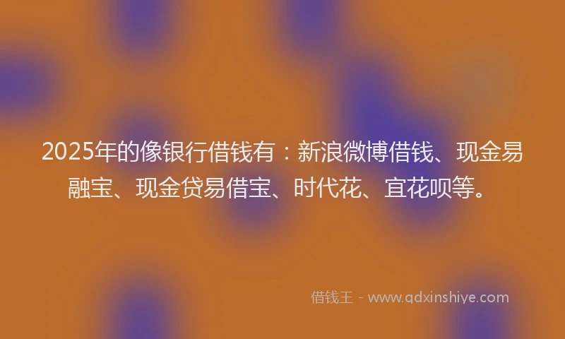 2025年的像银行借钱有：新浪微博借钱、现金易融宝、现金贷易借宝、时代花、宜花呗等。
