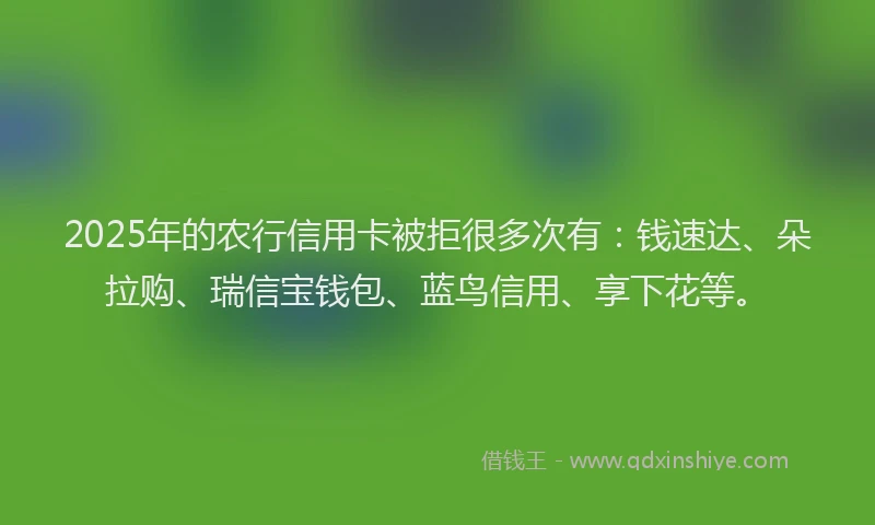 2025年的农行信用卡被拒很多次有：钱速达、朵拉购、瑞信宝钱包、蓝鸟信用、享下花等。