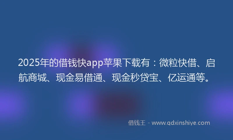 2025年的借钱快app苹果下载有：微粒快借、启航商城、现金易借通、现金秒贷宝、亿运通等。