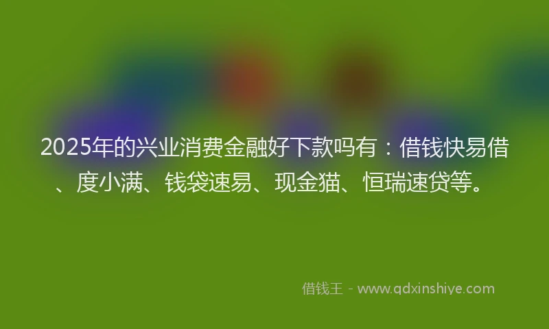 2025年的兴业消费金融好下款吗有：借钱快易借、度小满、钱袋速易、现金猫、恒瑞速贷等。