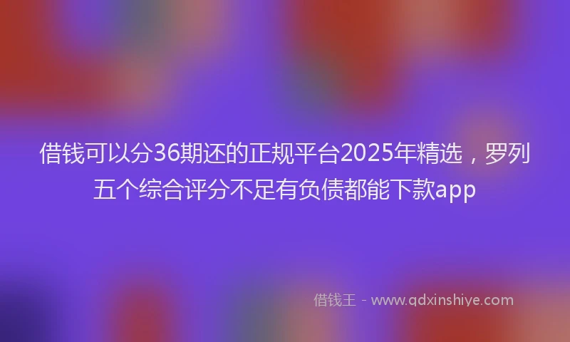 借钱可以分36期还的正规平台2025年精选，罗列五个综合评分不足有负债都能下款app