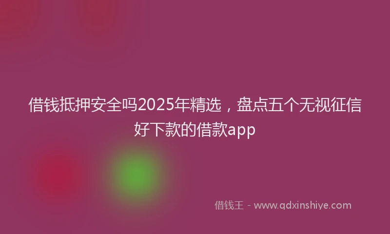 借钱抵押安全吗2025年精选，盘点五个无视征信好下款的借款app