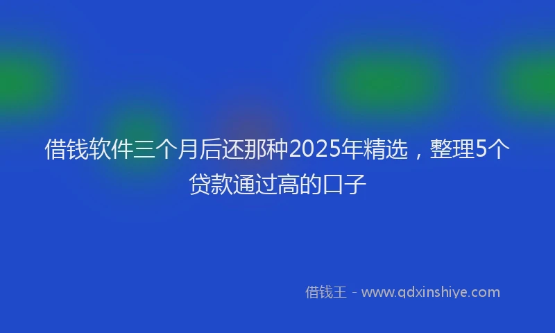 借钱软件三个月后还那种2025年精选，整理5个贷款通过高的口子