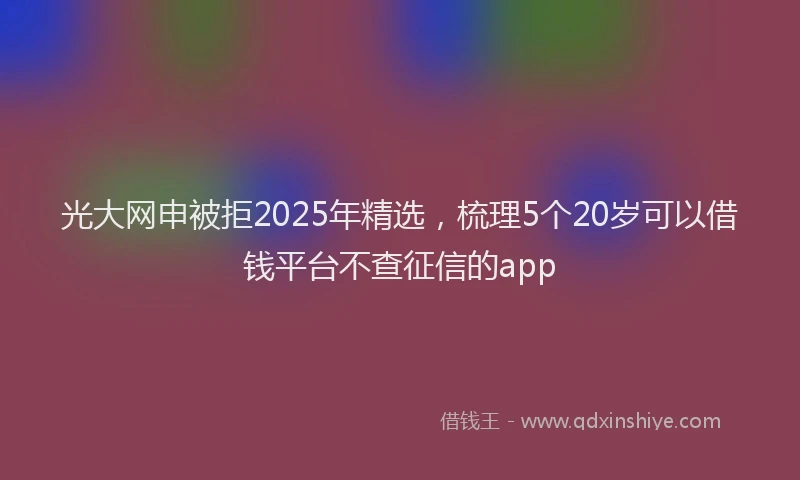 光大网申被拒2025年精选，梳理5个20岁可以借钱平台不查征信的app
