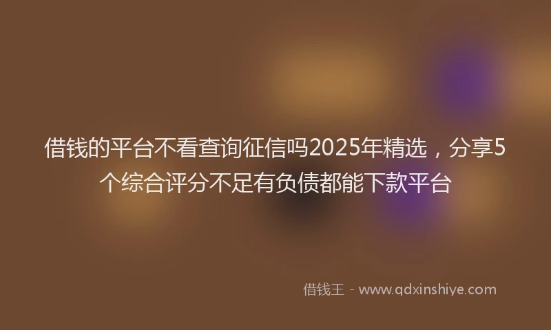 借钱的平台不看查询征信吗2025年精选，分享5个综合评分不足有负债都能下款平台