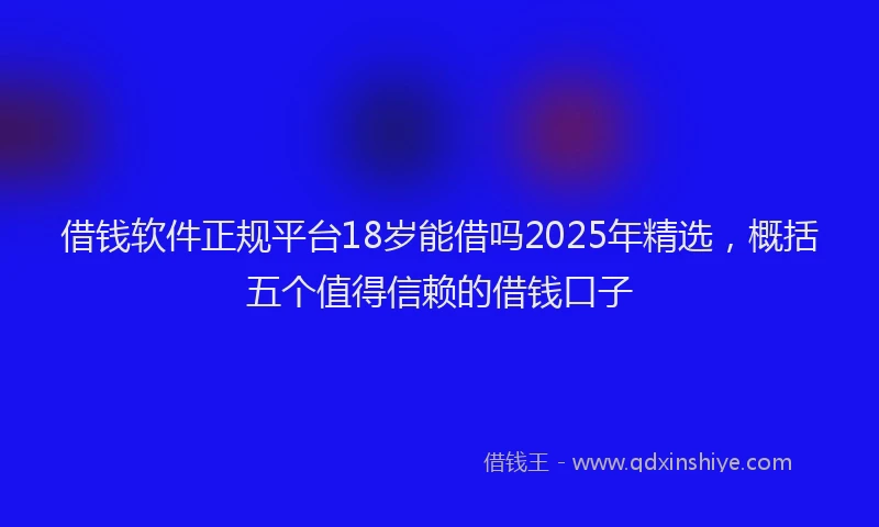 借钱软件正规平台18岁能借吗2025年精选，概括五个值得信赖的借钱口子