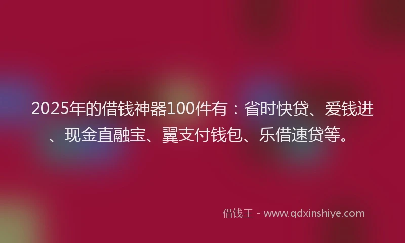 2025年的借钱神器100件有：省时快贷、爱钱进、现金直融宝、翼支付钱包、乐借速贷等。