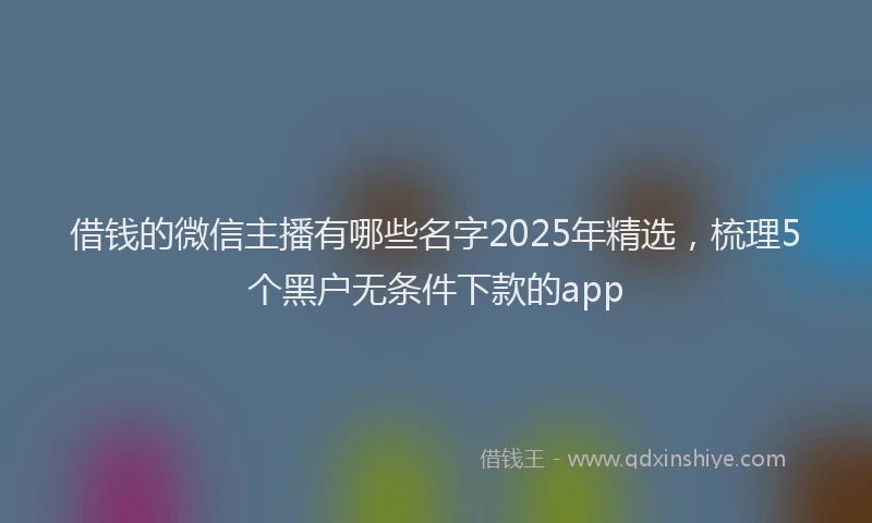 借钱的微信主播有哪些名字2025年精选，梳理5个黑户无条件下款的app