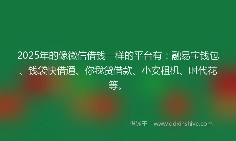 2025年的像微信借钱一样的平台有：融易宝钱包、钱袋快借通、你我贷借款、小安租机、时代花等。