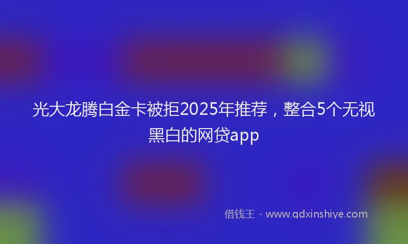 光大龙腾白金卡被拒2025年推荐，整合5个无视黑白的网贷app
