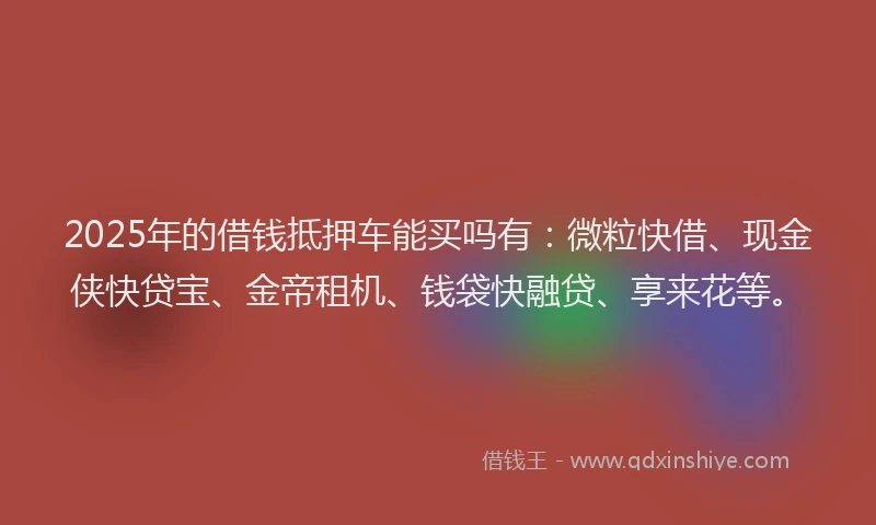 2025年的借钱抵押车能买吗有：微粒快借、现金侠快贷宝、金帝租机、钱袋快融贷、享来花等。