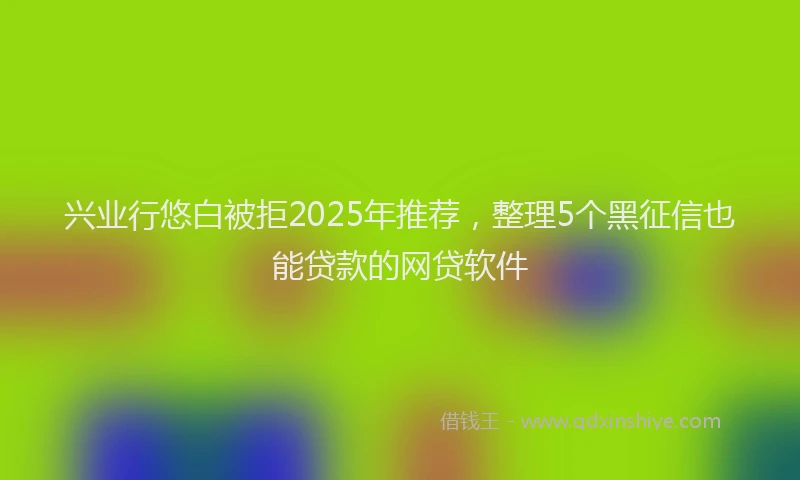 兴业行悠白被拒2025年推荐，整理5个黑征信也能贷款的网贷软件