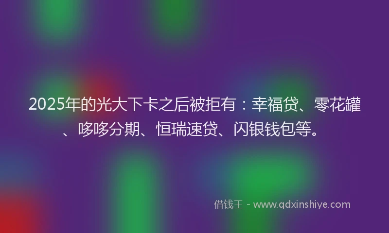 2025年的光大下卡之后被拒有：幸福贷、零花罐、哆哆分期、恒瑞速贷、闪银钱包等。