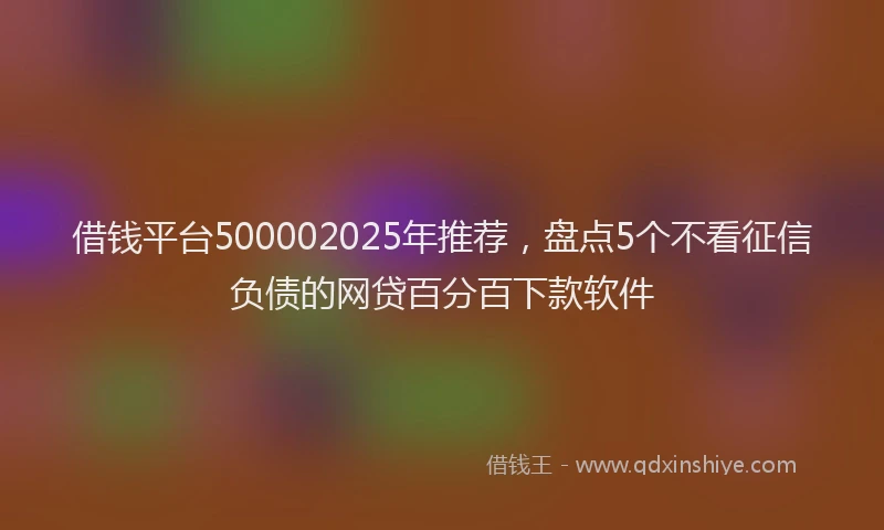 借钱平台500002025年推荐，盘点5个不看征信负债的网贷百分百下款软件
