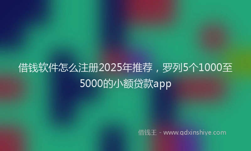 借钱软件怎么注册2025年推荐，罗列5个1000至5000的小额贷款app