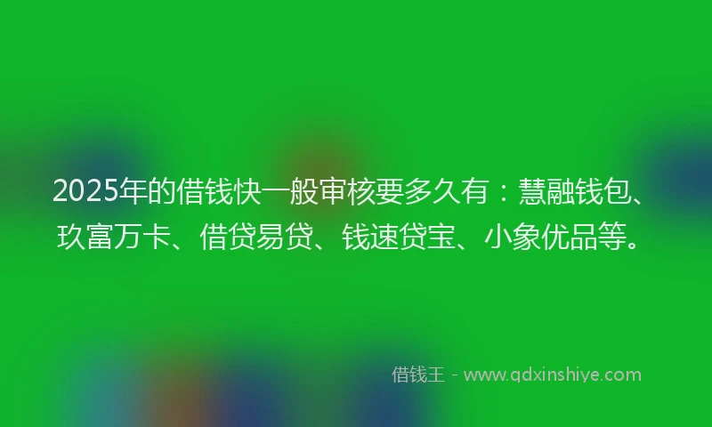 2025年的借钱快一般审核要多久有：慧融钱包、玖富万卡、借贷易贷、钱速贷宝、小象优品等。