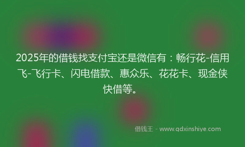2025年的借钱找支付宝还是微信有：畅行花-信用飞-飞行卡、闪电借款、惠众乐、花花卡、现金侠快借等。