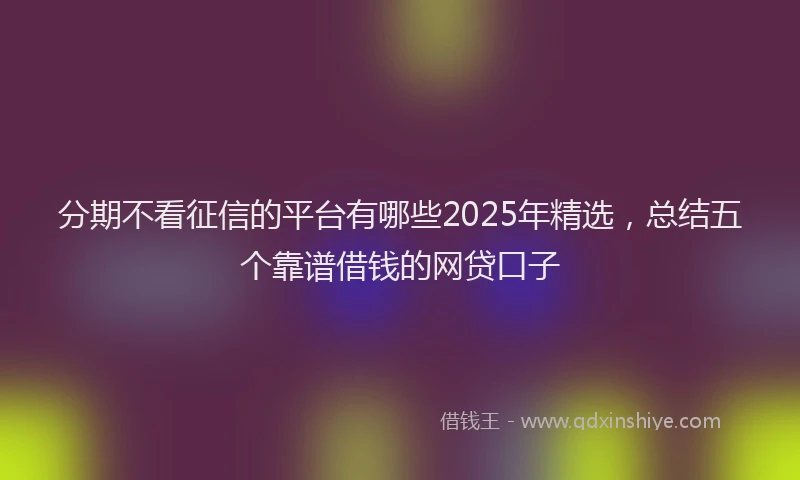 分期不看征信的平台有哪些2025年精选，总结五个靠谱借钱的网贷口子