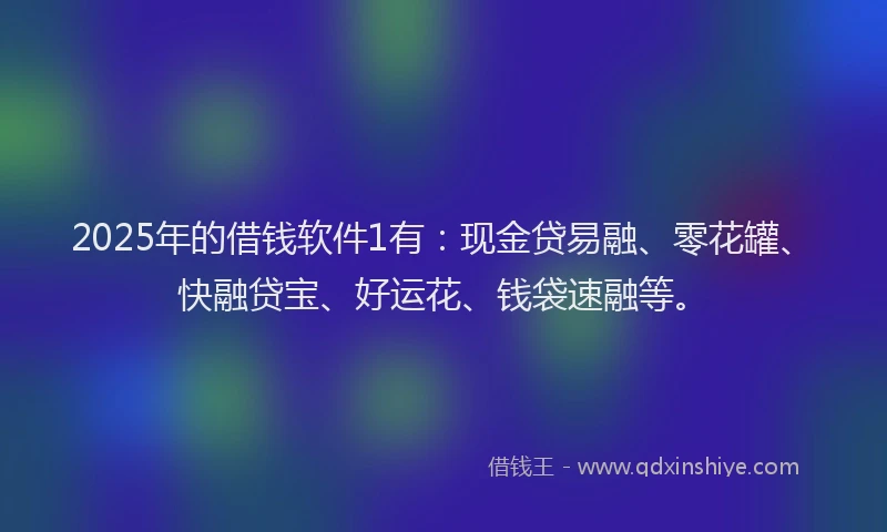 2025年的借钱软件1有：现金贷易融、零花罐、快融贷宝、好运花、钱袋速融等。