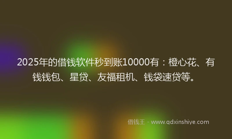 2025年的借钱软件秒到账10000有：橙心花、有钱钱包、星贷、友福租机、钱袋速贷等。